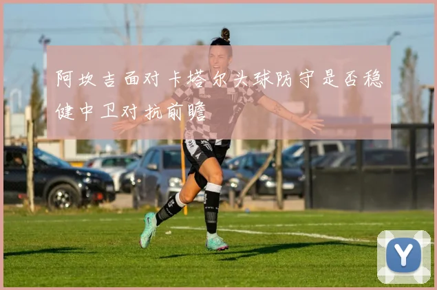 阿坎吉面对卡塔尔头球防守是否稳健中卫对抗前瞻