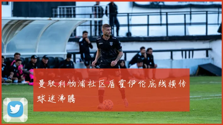 曼联利物浦社区盾霍伊伦底线横传球迷沸腾