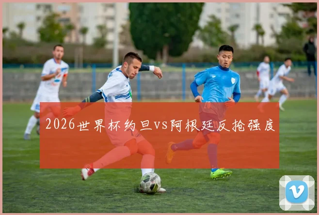 2026世界杯约旦vs阿根廷反抢强度