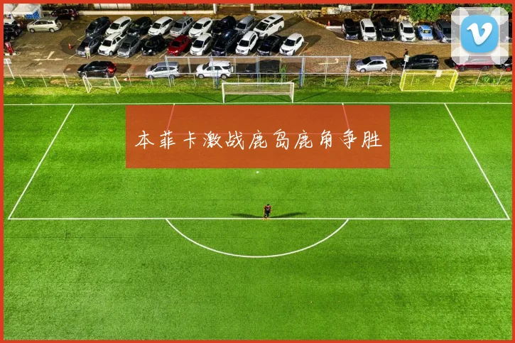本菲卡激战鹿岛鹿角争胜 - 开云Kaiyun滚球app官网下载