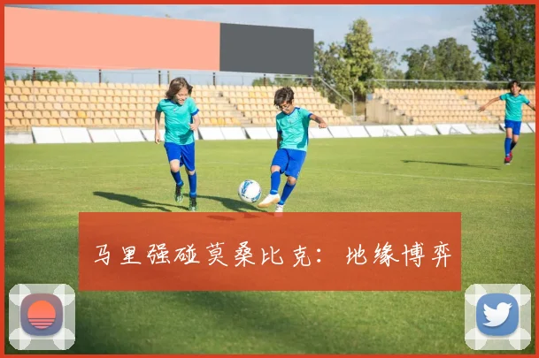 马里强碰莫桑比克：地缘博弈 - 开云Kaiyun滚球app官网下载