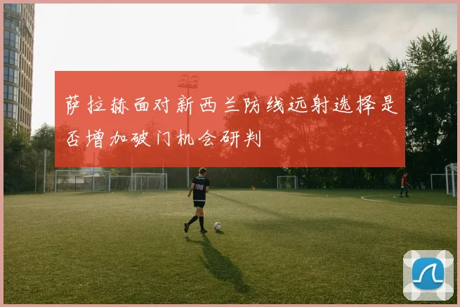 萨拉赫面对新西兰防线远射选择是否增加破门机会研判