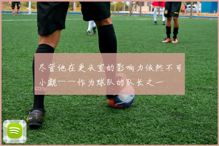尽管他在更衣室的影响力依然不可小觑——作为球队的队长之一 - 开云Kaiyun滚球app官网下载