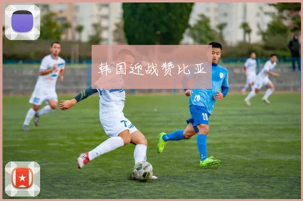 韩国迎战赞比亚 - 开云Kaiyun滚球app官网下载