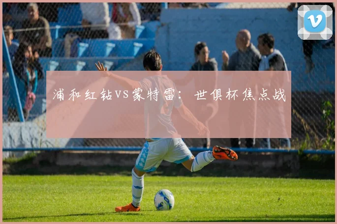 浦和红钻vs蒙特雷：世俱杯焦点战 - 开云Kaiyun滚球app官网下载