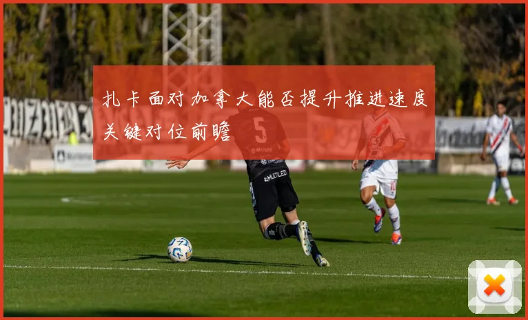扎卡面对加拿大能否提升推进速度关键对位前瞻