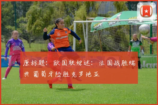 原标题：欧国联综述：法国战胜瑞典 葡萄牙险胜克罗地亚 - 开云Kaiyun滚球app官网下载