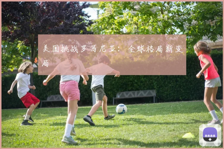 美国挑战罗马尼亚：全球格局新变局 - 开云Kaiyun滚球app官网下载