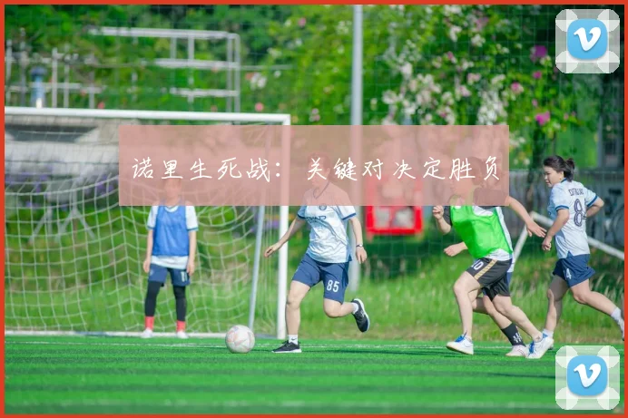 诺里生死战：关键对决定胜负 - 开云Kaiyun滚球app官网下载