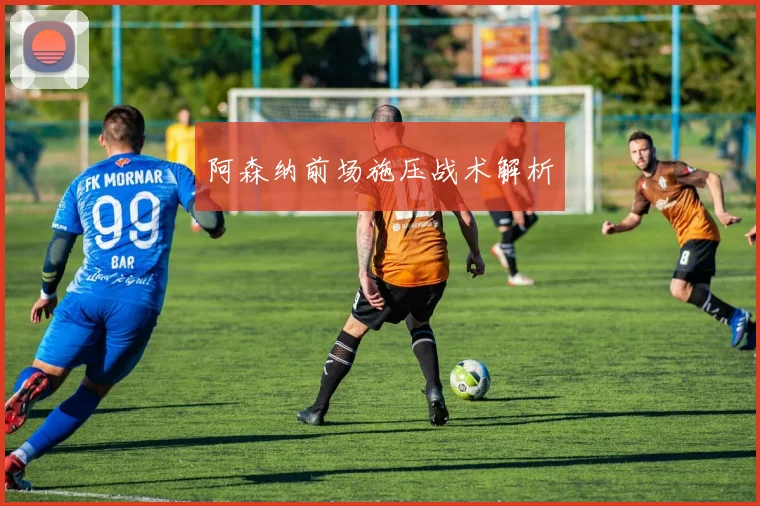 阿森纳前场施压战术解析 - 开云Kaiyun滚球app官网下载