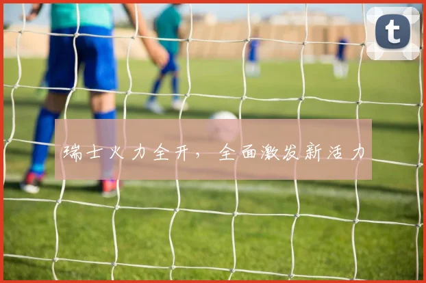 瑞士火力全开，全面激发新活力 - 开云Kaiyun滚球app官网下载