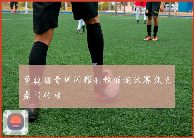 萨拉赫青训闪耀利物浦淘汰赛焦点豪门对话