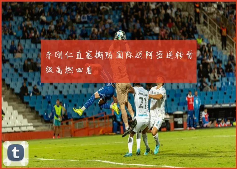 李刚仁直塞撕防国际迈阿密逆转晋级高燃回看