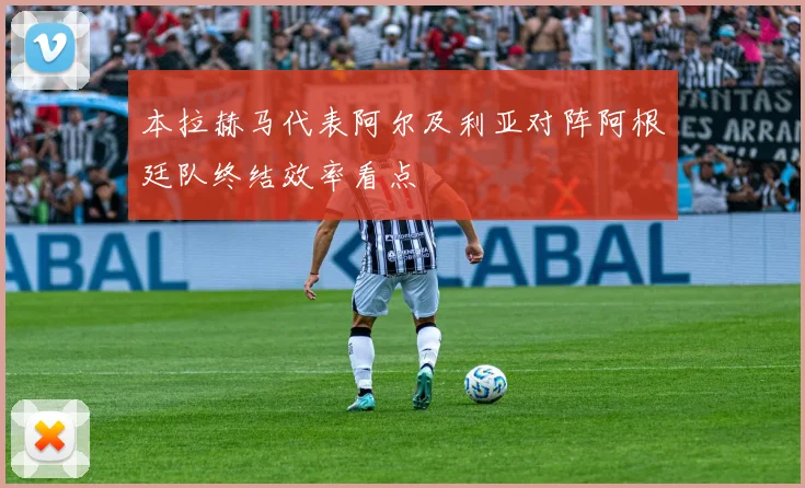 本拉赫马代表阿尔及利亚对阵阿根廷队终结效率看点