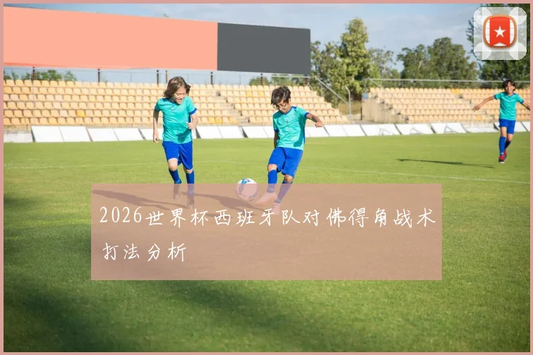 2026世界杯西班牙队对佛得角战术打法分析
