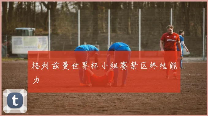 格列兹曼世界杯小组赛禁区终结能力