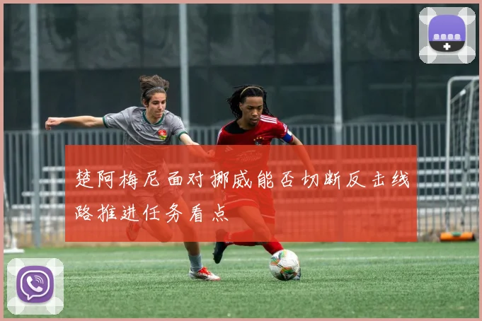 楚阿梅尼面对挪威能否切断反击线路推进任务看点