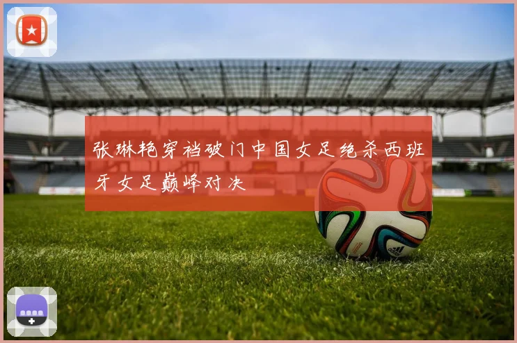 张琳艳穿裆破门中国女足绝杀西班牙女足巅峰对决