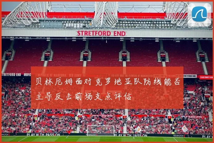 贝林厄姆面对克罗地亚队防线能否主导反击前场支点评估