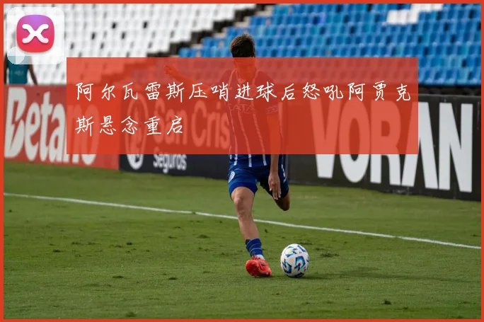 阿尔瓦雷斯压哨进球后怒吼阿贾克斯悬念重启