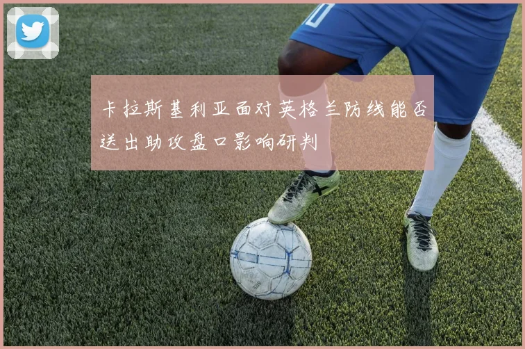 卡拉斯基利亚面对英格兰防线能否送出助攻盘口影响研判