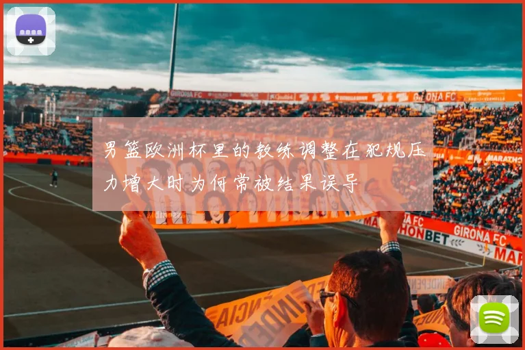 男篮欧洲杯里的教练调整在犯规压力增大时为何常被结果误导