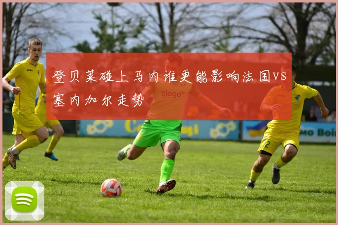 登贝莱碰上马内谁更能影响法国vs塞内加尔走势