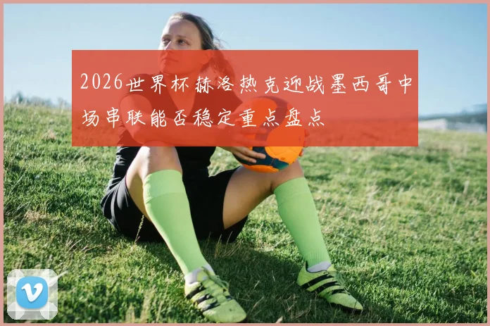 2026世界杯赫洛热克迎战墨西哥中场串联能否稳定重点盘点