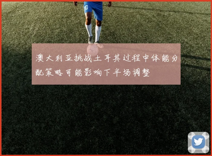 澳大利亚挑战土耳其过程中体能分配策略可能影响下半场调整