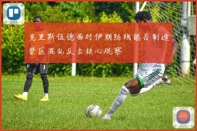 克里斯伍德面对伊朗防线能否制造禁区混乱反击核心观察