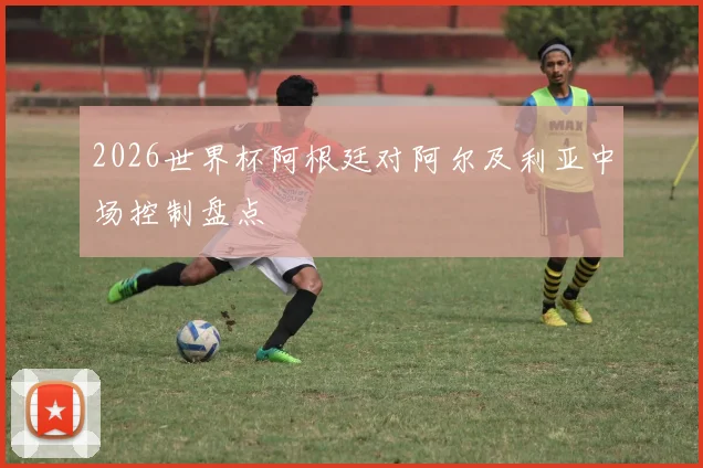 2026世界杯阿根廷对阿尔及利亚中场控制盘点