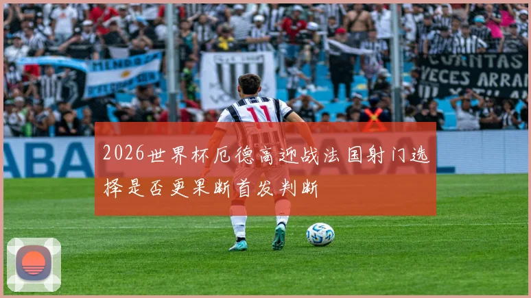 2026世界杯厄德高迎战法国射门选择是否更果断首发判断