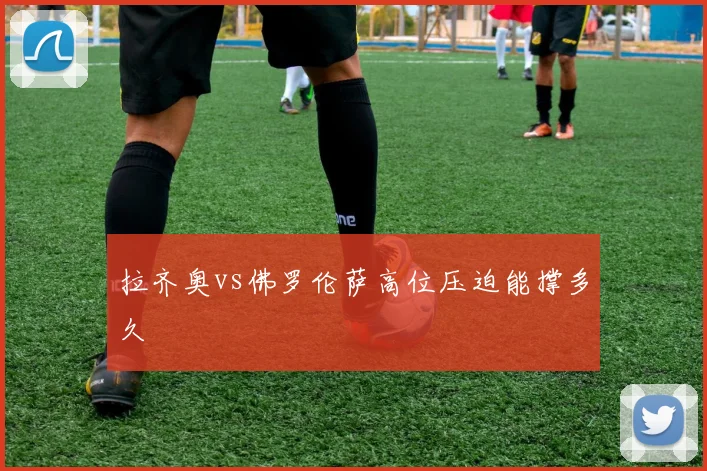 拉齐奥vs佛罗伦萨高位压迫能撑多久