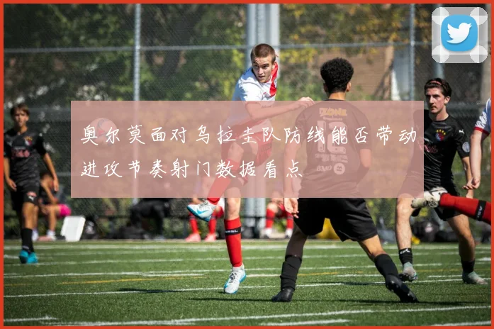 奥尔莫面对乌拉圭队防线能否带动进攻节奏射门数据看点