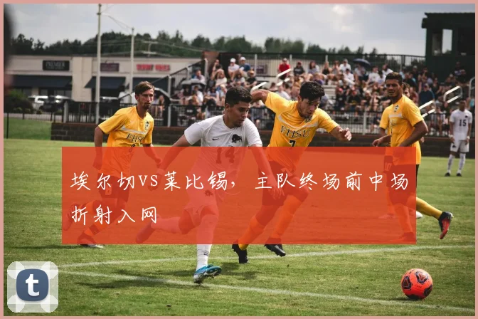 埃尔切vs莱比锡，主队终场前中场折射入网