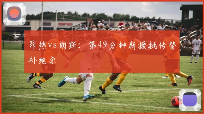 昂热vs朗斯:第49分钟新援挑传替补绝杀