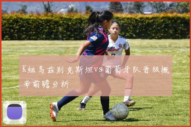 K组乌兹别克斯坦vs葡萄牙队晋级概率前瞻分析