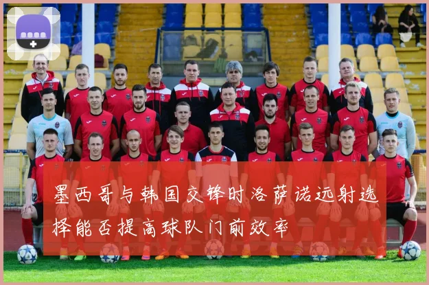 墨西哥与韩国交锋时洛萨诺远射选择能否提高球队门前效率