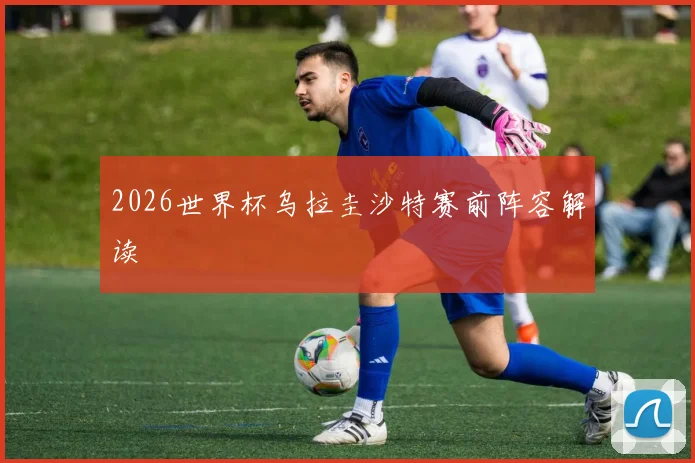 2026世界杯乌拉圭沙特赛前阵容解读