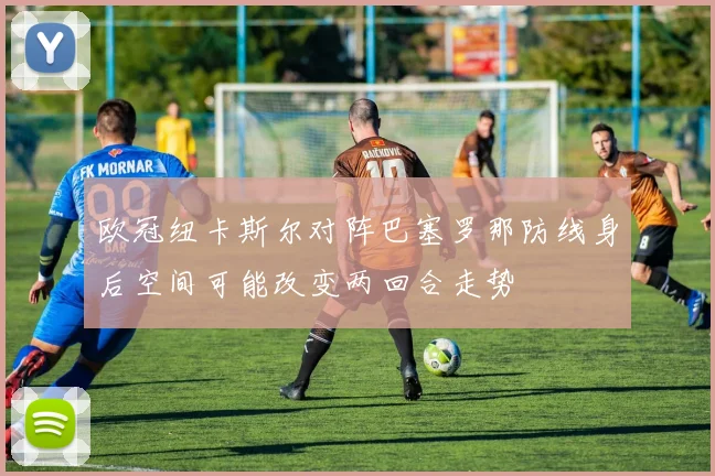 欧冠纽卡斯尔对阵巴塞罗那防线身后空间可能改变两回合走势
