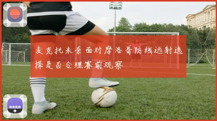 麦克托米奈面对摩洛哥防线远射选择是否合理赛前观察