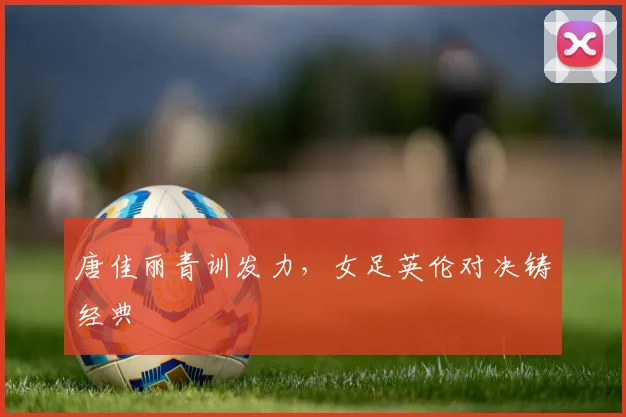 唐佳丽青训发力,女足英伦对决铸经典